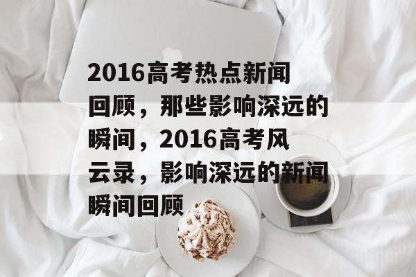 2016高考热点新闻回顾，那些影响深远的瞬间，2016高考风云录，影响深远的新闻瞬间回顾