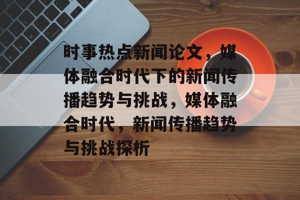 时事热点新闻论文，媒体融合时代下的新闻传播趋势与挑战，媒体融合时代，新闻传播趋势与挑战探析