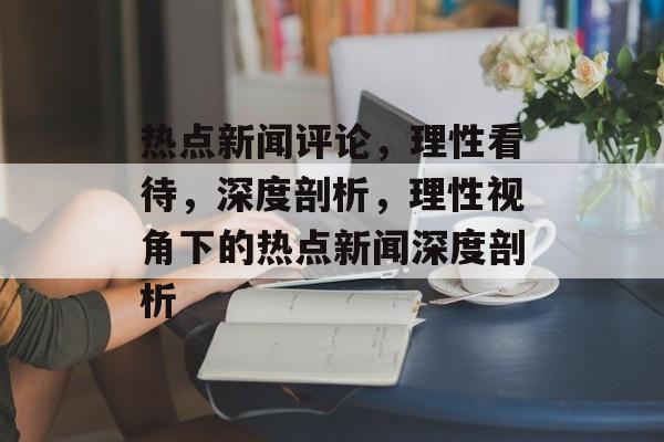 热点新闻评论，理性看待，深度剖析，理性视角下的热点新闻深度剖析