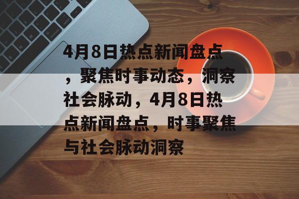 4月8日热点新闻盘点，聚焦时事动态，洞察社会脉动，4月8日热点新闻盘点，时事聚焦与社会脉动洞察
