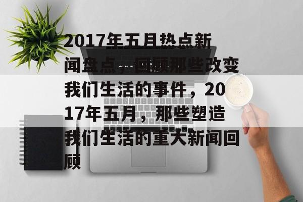 2017年五月热点新闻盘点，回顾那些改变我们生活的事件，2017年五月，那些塑造我们生活的重大新闻回顾