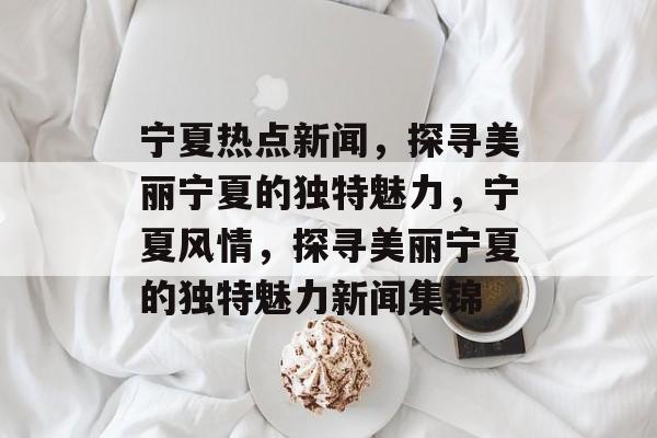 宁夏热点新闻，探寻美丽宁夏的独特魅力，宁夏风情，探寻美丽宁夏的独特魅力新闻集锦
