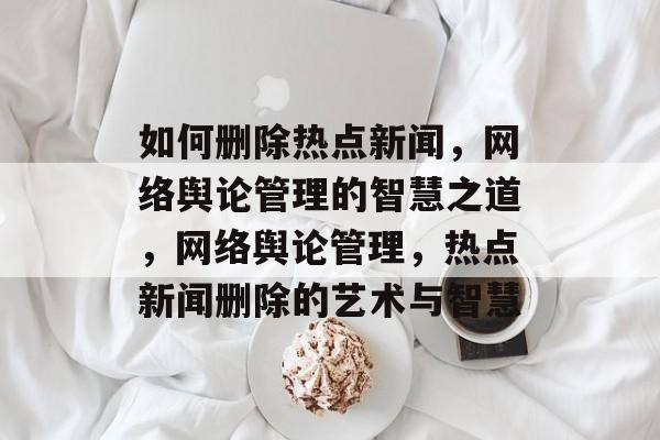 如何删除热点新闻，网络舆论管理的智慧之道，网络舆论管理，热点新闻删除的艺术与智慧