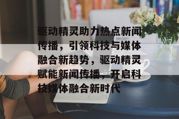 驱动精灵助力热点新闻传播，引领科技与媒体融合新趋势，驱动精灵赋能新闻传播，开启科技媒体融合新时代