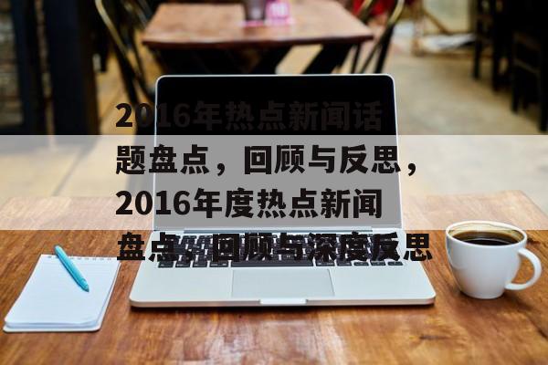 2016年热点新闻话题盘点,回顾与反思,2016年度热点新闻盘点,回顾与深度反思 2016年热点新闻话题盘点,回顾与反思,2016年度热点新闻盘点,回顾与深度反思