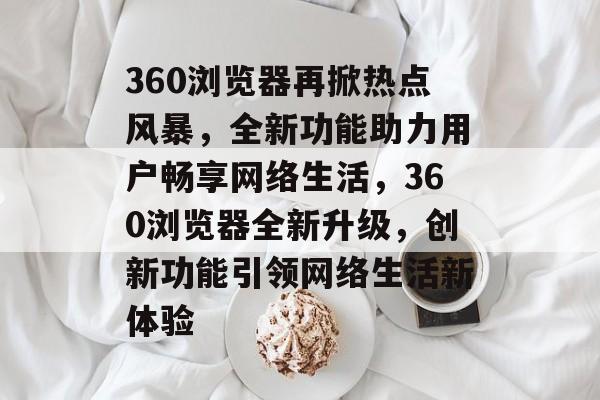 360浏览器再掀热点风暴，全新功能助力用户畅享网络生活，360浏览器全新升级，创新功能引领网络生活新体验