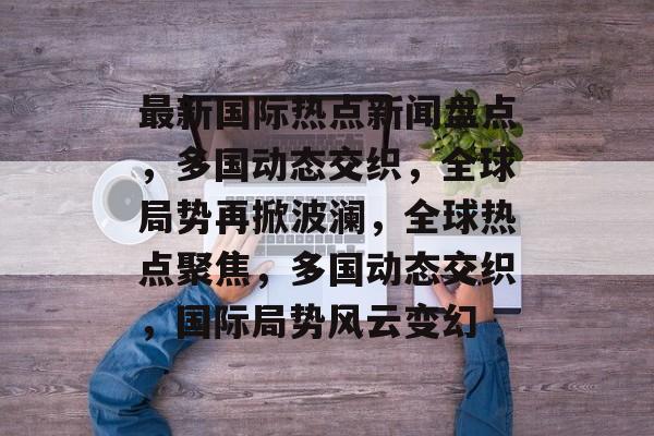 最新国际热点新闻盘点，多国动态交织，全球局势再掀波澜，全球热点聚焦，多国动态交织，国际局势风云变幻
