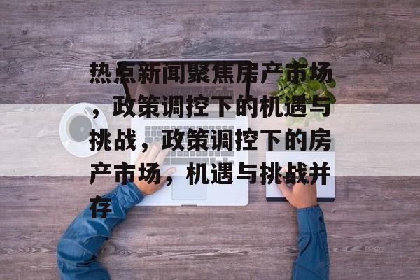 热点新闻聚焦房产市场，政策调控下的机遇与挑战，政策调控下的房产市场，机遇与挑战并存