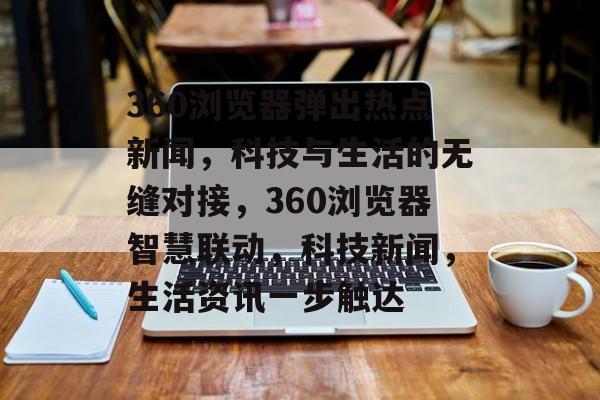 360浏览器弹出热点新闻，科技与生活的无缝对接，360浏览器智慧联动，科技新闻，生活资讯一步触达