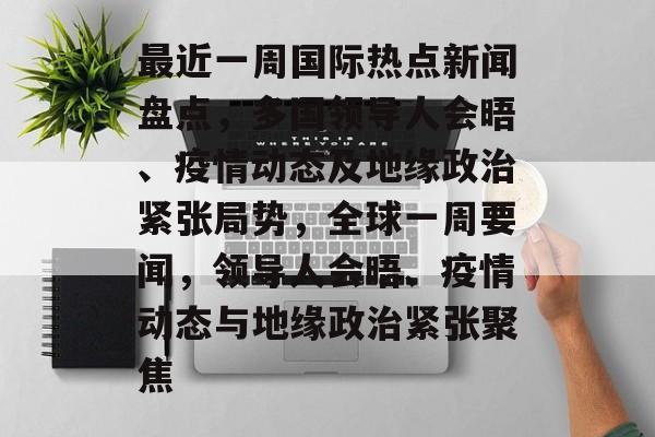 最近一周国际热点新闻盘点，多国领导人会晤、疫情动态及地缘政治紧张局势，全球一周要闻，领导人会晤、疫情动态与地缘政治紧张聚焦
