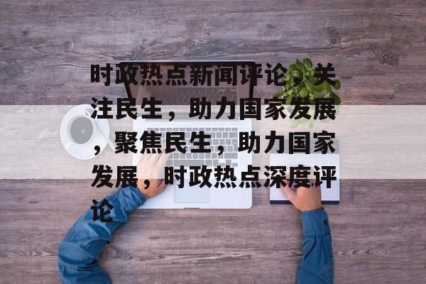 时政热点新闻评论，关注民生，助力国家发展，聚焦民生，助力国家发展，时政热点深度评论