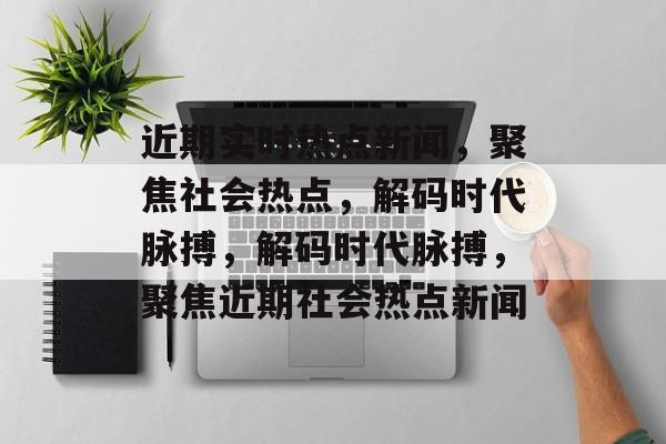 近期实时热点新闻，聚焦社会热点，解码时代脉搏，解码时代脉搏，聚焦近期社会热点新闻