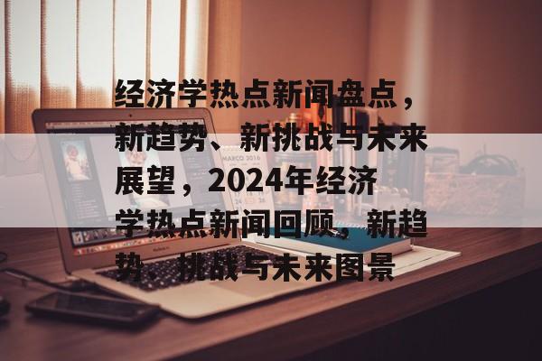 经济学热点新闻盘点，新趋势、新挑战与未来展望，2024年经济学热点新闻回顾，新趋势、挑战与未来图景