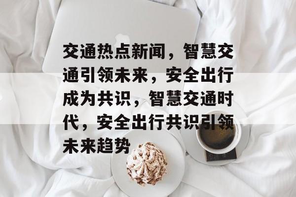 交通热点新闻，智慧交通引领未来，安全出行成为共识，智慧交通时代，安全出行共识引领未来趋势