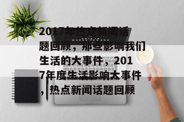2017年热点新闻话题回顾，那些影响我们生活的大事件，2017年度生活影响大事件，热点新闻话题回顾