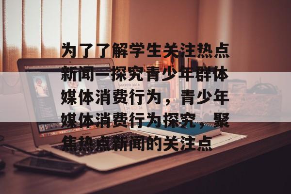 为了了解学生关注热点新闻—探究青少年群体媒体消费行为，青少年媒体消费行为探究，聚焦热点新闻的关注点