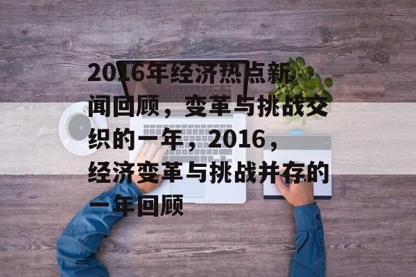 2016年经济热点新闻回顾,变革与挑战交织的一年,2016,经济变革与挑战并存的一年回顾 2016年经济热点新闻回顾,变革与挑战交织的一年,2016,经济变革与挑战并存的一年回顾