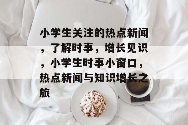 小学生关注的热点新闻，了解时事，增长见识，小学生时事小窗口，热点新闻与知识增长之旅