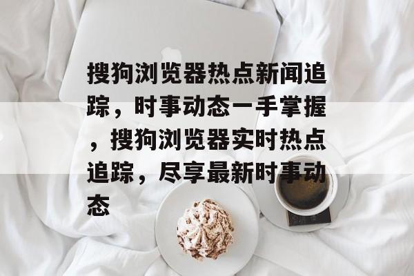 搜狗浏览器热点新闻追踪，时事动态一手掌握，搜狗浏览器实时热点追踪，尽享最新时事动态