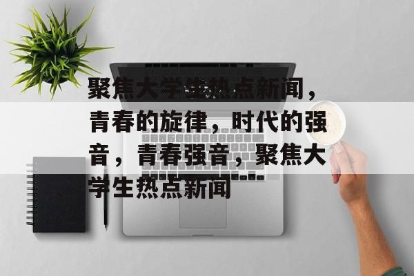 聚焦大学生热点新闻，青春的旋律，时代的强音，青春强音，聚焦大学生热点新闻