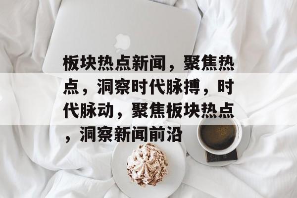 板块热点新闻，聚焦热点，洞察时代脉搏，时代脉动，聚焦板块热点，洞察新闻前沿