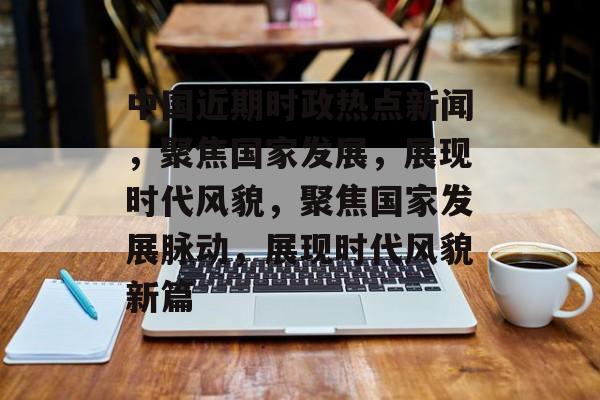 中国近期时政热点新闻，聚焦国家发展，展现时代风貌，聚焦国家发展脉动，展现时代风貌新篇