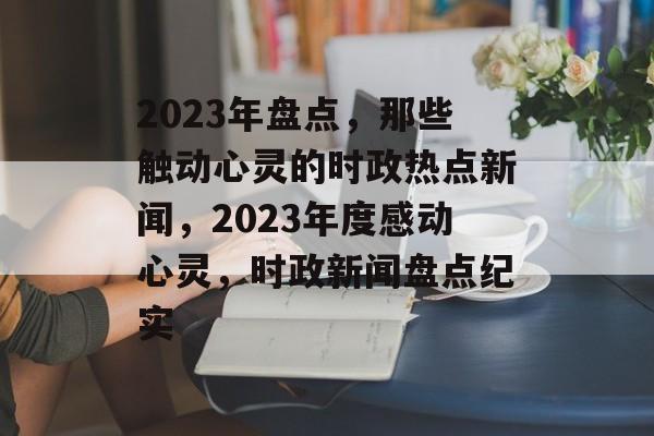 2023年盘点，那些触动心灵的时政热点新闻，2023年度感动心灵，时政新闻盘点纪实