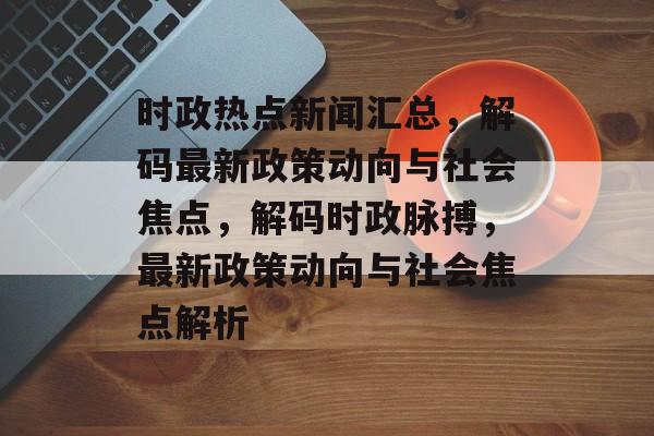时政热点新闻汇总，解码最新政策动向与社会焦点，解码时政脉搏，最新政策动向与社会焦点解析