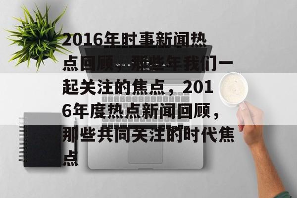 2016年时事新闻热点回顾，那些年我们一起关注的焦点，2016年度热点新闻回顾，那些共同关注的时代焦点