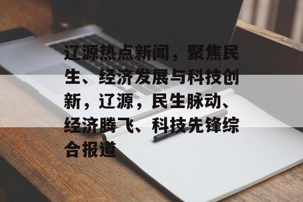 辽源热点新闻，聚焦民生、经济发展与科技创新，辽源，民生脉动、经济腾飞、科技先锋综合报道
