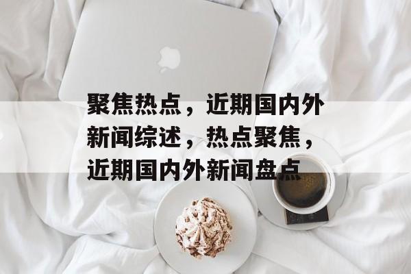 聚焦热点，近期国内外新闻综述，热点聚焦，近期国内外新闻盘点