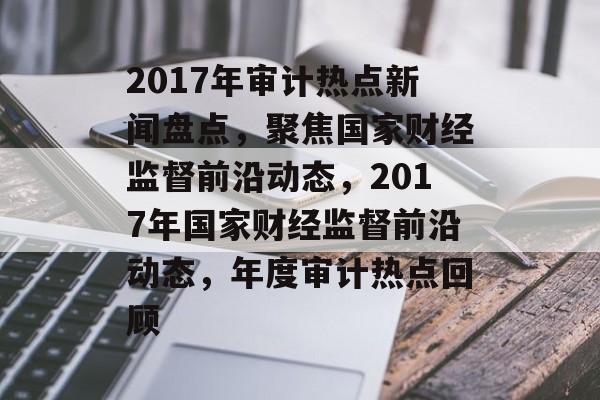 2017年审计热点新闻盘点,聚焦国家财经监督前沿动态,2017年国家财经监督前沿动态,年度审计热点回顾 2017年审计热点新闻盘点,聚焦国家财经监督前沿动态,2017年国家财经监督前沿动态,年度审计热点回顾