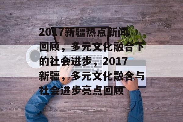 2017新疆热点新闻回顾，多元文化融合下的社会进步，2017新疆，多元文化融合与社会进步亮点回顾
