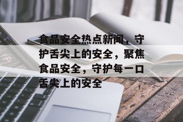 食品安全热点新闻，守护舌尖上的安全，聚焦食品安全，守护每一口舌尖上的安全