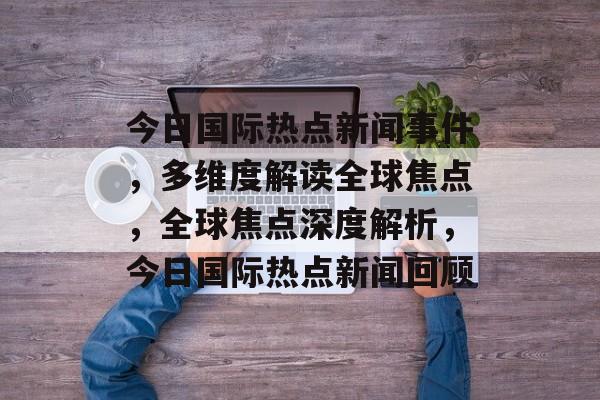 今日国际热点新闻事件，多维度解读全球焦点，全球焦点深度解析，今日国际热点新闻回顾