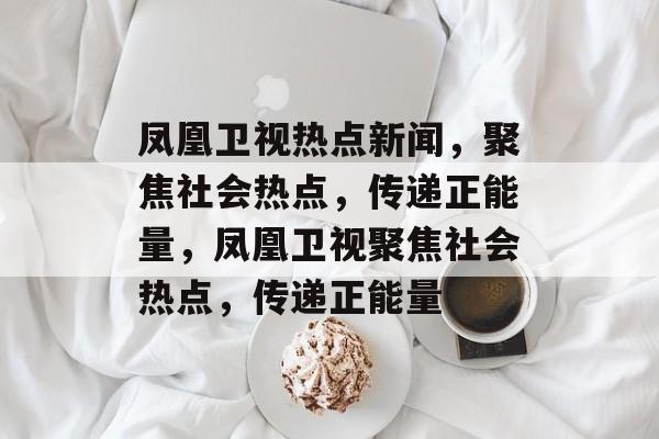 凤凰卫视热点新闻，聚焦社会热点，传递正能量，凤凰卫视聚焦社会热点，传递正能量