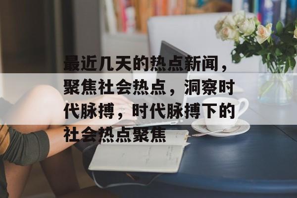 最近几天的热点新闻，聚焦社会热点，洞察时代脉搏，时代脉搏下的社会热点聚焦