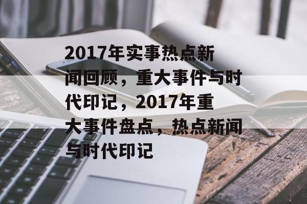 2017年实事热点新闻回顾，重大事件与时代印记，2017年重大事件盘点，热点新闻与时代印记