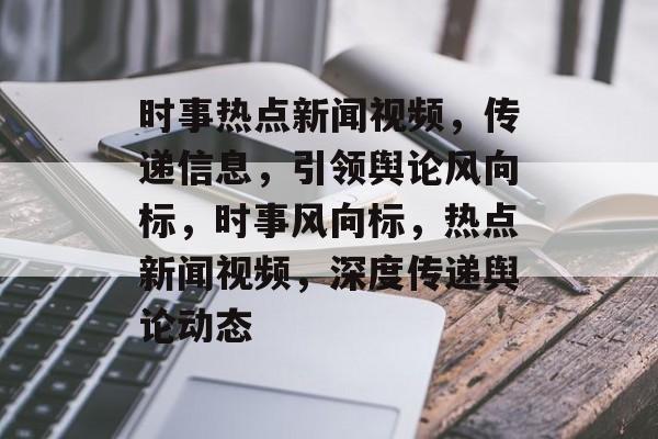 时事热点新闻视频，传递信息，引领舆论风向标，时事风向标，热点新闻视频，深度传递舆论动态
