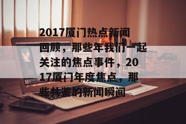 2017厦门热点新闻回顾，那些年我们一起关注的焦点事件，2017厦门年度焦点，那些共鉴的新闻瞬间