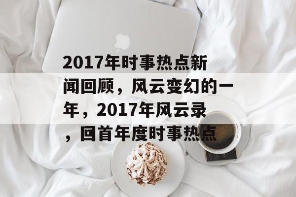 2017年时事热点新闻回顾，风云变幻的一年，2017年风云录，回首年度时事热点