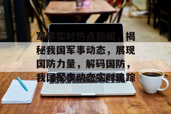 军事实时热点新闻，揭秘我国军事动态，展现国防力量，解码国防，我国军事动态实时追踪