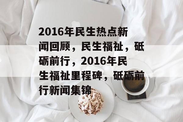 2016年民生热点新闻回顾，民生福祉，砥砺前行，2016年民生福祉里程碑，砥砺前行新闻集锦