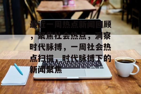 最近一周热点新闻回顾，聚焦社会热点，洞察时代脉搏，一周社会热点扫描，时代脉搏下的新闻聚焦