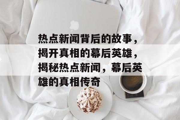 热点新闻背后的故事，揭开真相的幕后英雄，揭秘热点新闻，幕后英雄的真相传奇