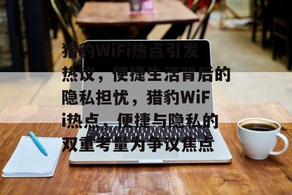 猎豹WiFi热点引发热议，便捷生活背后的隐私担忧，猎豹WiFi热点，便捷与隐私的双重考量为争议焦点