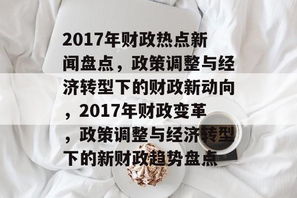 2017年财政热点新闻盘点,政策调整与经济转型下的财政新动向,2017年财政变革,政策调整与经济转型下的新财政趋势盘点 2017年财政热点新闻盘点,政策调整与经济转型下的财政新动向,2017年财政变革,政策调整与经济转型下的新财政趋势盘点