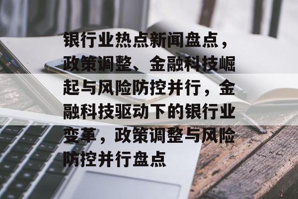 银行业热点新闻盘点，政策调整、金融科技崛起与风险防控并行，金融科技驱动下的银行业变革，政策调整与风险防控并行盘点