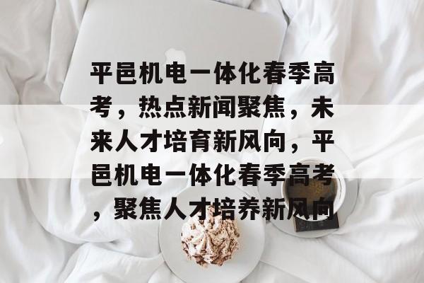 平邑机电一体化春季高考，热点新闻聚焦，未来人才培育新风向，平邑机电一体化春季高考，聚焦人才培养新风向