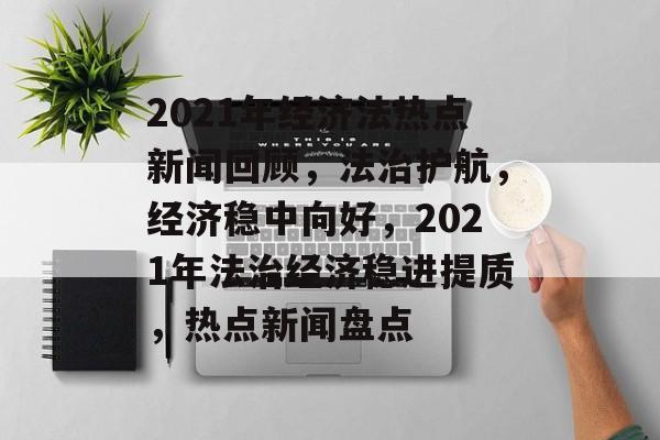 2021年经济法热点新闻回顾，法治护航，经济稳中向好，2021年法治经济稳进提质，热点新闻盘点